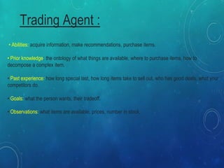 Trading Agent :
• Abilities: acquire information, make recommendations, purchase items.
• Prior knowledge: the ontology of what things are available, where to purchase items, how to
decompose a complex item.
• Past experience: how long special last, how long items take to sell out, who has good deals, what your
competitors do.
• Goals: what the person wants, their tradeoff.
• Observations: what items are available, prices, number in stock,
 
