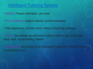 Intelligent Tutoring System
• Abilities: Present information, give tests
• Prior knowledge: subject material, primitive strategies
• Past experience: common errors, effects of teaching strategies
• Goals: the students should master subject material, gain social skills,
study skills, inquisitiveness, interest
Observations: test results, facial expressions, questions, what the student
is concentrating on
 