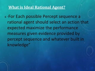 What is Ideal Rational Agent?
 “For Each possible Percept sequence a
rational agent should select an action that
expected maximize the performance
measures given evidence provided by
percept sequence and whatever built in
knowledge”
 