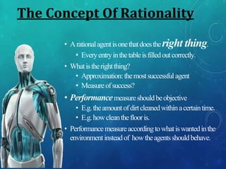 The Concept Of Rationality
• Arationalagentisonethatdoestheright thing.
• Everyentryinthetableisfilledoutcorrectly.
• Whatistherightthing?
• Approximation: themostsuccessfulagent
• Measureofsuccess?
• Performancemeasureshouldbeobjective
• E.g.theamountofdirtcleanedwithinacertaintime.
• E.g.howcleantheflooris.
• Performance measureaccordingtowhatiswantedinthe
environmentinsteadof howtheagentsshouldbehave.
 