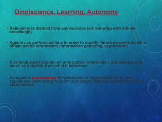 Omniscience, Learning, Autonomy
• Rationality is distinct from omniscience (all- knowing with infinite
knowledge)
• Agents can perform actions in order to modify future percepts so as to
obtain useful information (information gathering, exploration)
• A rational agent should not only gather information, but also learn as
much as possible from what it perceives
• An agent is autonomous if its behavior is determined by its own
experience (with ability to learn and adapt). Rational agents should be
autonomous.
 