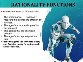 RATIONALITY FUNCTIONS
Rationality depends on four functions
• The performance Rationality
measure that defines the criterion of
success.
• The agent's prior knowledge of the
environment.
• The actions that the agent can
perform.
• The agent's percept sequence to
date.
 Rational Agents use for Game theory
and Decision theory for various real-
world scenarios.
 