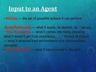 Input to an Agent
• Abilities — the set of possible actions it can perform
Goals/Preferences — what it wants, its desires, its values,.
• Prior Knowledge — what it comes into being knowing,
what it doesn’t get from experience, . . . • History of stimuli
— what it receives from environment now (observations,
percepts)
• past experiences — what it has received in the past
 