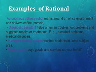 Examples of Rational
Autonomous delivery robot roams around an office environment
and delivers coffee, parcels, . . .
• Diagnostic assistant helps a human troubleshoot problems and
suggests repairs or treatments. E. g. , electrical problems,
medical diagnosis.
• Intelligent tutoring system teaches students in some subject
area.
• Trading agent buys goods and services on your behalf.
 