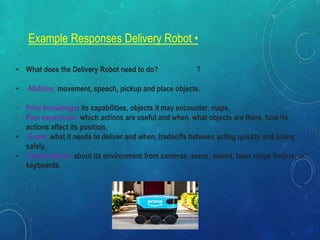 Example Responses Delivery Robot •
• What does the Delivery Robot need to do? ?
• Abilities: movement, speech, pickup and place objects.
• Prior knowledge: its capabilities, objects it may encounter, maps.
• Past experience: which actions are useful and when, what objects are there, how its
actions affect its position.
• Goals: what it needs to deliver and when, tradeoffs between acting quickly and acting
safely.
• Observations: about its environment from cameras, sonar, sound, laser range finders, or
keyboards.
 