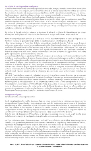 ENTRA TÚ, PUES, Y DE ESTE ROLLO QUE ESCRIBISTE DICTADO POR MÍ, LEE LAS PALABRAS DE JEHOVÁ A LOS OÍDOS DEL PUEBLO
EN LA CASA DE JEHOVÁ... JEREMÍAS 36:6
Las crónicas de los conquistadores no religiosos
Si bien las expediciones estaban conformadas por cientos de soldados, monjes y militares, quienes sabían escribir y leer
eran pocos. A parte de los religiosos, entre los principales autores de las crónicas se encuentran los militares que lideraron
las expediciones. Entre los más destacados se encuentran Hernán Cortés y Gonzalo Jiménez de Quesada, por ejemplo.
Igualmente, algunos tripulantes realizaron crónicas, entre los casos más destacados se encuentran Alvar Núñez Cabeza
de Vaca, Pedro Cieza de León, Alonso Carrió de la Vandera Concolorcorvo, entre otros.
Gonzalo Jiménez de Quesada es una de las grandes figuras de este período, debido a que se considera que el primer libro
escrito en el período de la Conquista en la Nueva Granada, es de su autoría: El Antijovio, publicado en 1522. Otro de
sus textos es El Epítome de la Conquista del Nuevo Reino de Granada, de suma importancia, pues trata de la conquista
de las tierras de Cundinamarca y Boyacá, y la fundación de Bogotá y Tunja, como del posterior encuentro con Nicolás
de Federmón y Sebastián de Belalcózar,
De Jiménez de Quesada también es relevante su descripción de la travesía en el Reino de Nueva Granada, que incluye
el viaje por el río Magdalena y la mención del descubrimiento de un lugar hecho de oro, siendo uno de los
textos más importantes en la aparición de la leyenda del Dorado. En su texto también se cuenta la conquista de los
territorios muiscas y la quema del templo del Sol en el poblado Suamox, actual Sogamoso, Boyacá
Otro escritor destacado es Pedro Cieza de León. reconocido por su obra Crónica del Perú que consta de cuatro
volúmenes, aunque solo el primero fue publicado en vida del autor. Esta extensa obra fue el primer proyecto de elaborar
una historia del mundo precolonial. En la primera parte, se descir• ben los territorios y habitantes del Perú, lugar que
en ese entonces pertenecía a la Nueva Granada; en la segunda. se cuenta sobre la vida, tradiciones, costumbres e
historia de los reyes incas; en la tercera, narra el descubrimiento y conquista de imperio inca; y por último, en la cuarta
parte, se presentan las guerras entre nativos y españoles.
Aunque Cieza de León hace un gran trabajo histórico, la descripción de los indígenas y sus tradiciones está severamente
influida por los valores cristianos de la época. En este sentido, el relato no es objetivo y por el contrario, creó prejuicios
e impulsó la errónea idea de que los indígenas tenían cultos satánicos herejes. En general, dio una connotación negativa
desde la moral, la religión y todo aspecto social. Por ejemplo, este tipo de connotaciones se atribuyó a los indígenas
que vivían en las actuales regiones de Caldas y Antioquia, lo que impidió apreciar el valor de su cultura precolombina.
Por otro lado, también es de gran importancia la escritura de crónicas de navegantes provenientes de otros países y
culturas, como León Alexandre Oliver Exequemelin y Nicolás de Federmón. Al estar inmersos en otro contexto
cultural, francés y alemán respectivamente, las valoraciones que hicieron del nuevo territorio fueron particulares en
cada caso.
Nicolás de Federmán fue un importante explorador y cronista nacido en el Sacro Imperio Germánico, que recorrió gran
parte del territorio colombiano siguiendo el río Orinoco hasta llegar al territorio que se nombraría Santafé de Bogotá,
lugar donde se encontró con Gonzalo Jiménez de Quesada. Posterior a este viaje, Federmán escribiría en torno al
territorio y sobre las tribus de Venezuela en una obra titulada Historia Indiana. El libro de Exequemelin en su versión
traducida del flamenco al español en 1743, se titula Los Piratas de la América. Se consideró como un importante relato
sobre la influencia que tuvieron los piratas en las costas de Nueva Granada, en donde no solo se detallan los
acontecimientos vividos por el autor, sino también usos y costumbres de piratas y corsarios. Esta narración será una de
las principales fuentes de inspiración para los posteriores relatos literarios de piratas.
Los españoles religiosos
Parte fundamental de la Conquista española
fue la evangelización de los pueblos aborígenes. Para esta misión enviaron frailes y religiosos que viajaron con los
conquistadores al Nuevo Mundo, y en consecuencia, gran parte del conocimiento que se conserva de las culturas
precolombinas se debe a sus estudios, crónicas y obras de corte religioso. Particularmente, se encargaron de exponer
una cara diferente de la Conquista al denunciar los crueles, injustos y arbitrarios comportamientos de los
conquistadores. De hecho, los frailes y religiosos se enfocaron en rescatar la importancia de los pueblos nativos, en
describir recursos naturales diferentes a los metales preciosos y datar los descubrimientos de tierras.
Entre los casos más destacados en el Nuevo Reino de Granada, se encuentra al misionero jesuita joseph Gumilla, quien
realizó uno de los trabajos de investigación más amplios sobre las comunidades que vivían a orillas.
del Orinoco. Entre sus obras cabe resaltar su crónica titulada El Orinoco ilustrado, que no solo se reviste de importancia
científica, sino que también permite ver las tradiciones y costumbres de los pueblos y comunidades que conoció,
igualmente atravesadas por sus valores religiosos, pero con un juicio menos severo que el de Cieza de León.
Así mismo, es bastante relevante para este momento histórico Fray Pedro Simón, con su obra Noticias historiales de
las conquistas de tierra firme en las Indias Occidentales. En esta hace un catálogo de tribus y costumbres, que llama la
atención por la influencia de la imaginación y la mitología europea, que está presente a lo largo de todas descripciones.
Entre los ejemplos más relevantes, está la mención de una tribu de gigantes tres veces más grandes que un hombre
ordinario, la leyenda del demonio Buziraco y el feliz encuentro de las huestes de Pedro de Heredia con más de cien
mozas, hermosas y risueñas, enviadas por el cacique de Cipacuá para perdición de los españoles.
 