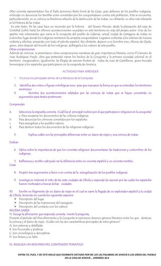 ENTRA TÚ, PUES, Y DE ESTE ROLLO QUE ESCRIBISTE DICTADO POR MÍ, LEE LAS PALABRAS DE JEHOVÁ A LOS OÍDOS DEL PUEBLO
EN LA CASA DE JEHOVÁ... JEREMÍAS 36:6
Otro cronista representativo fue el fraile dominico Barto lomé de las Casas, gran defensor de los pueblos indígenas,
enfocado en denunciar los terribles actos cometidos por los conquistadores contra esta población, Esta se encuentra,
particularmente, en su crónica La Brevísima relación de la destrucción de las Indias, no obstante, su obra más relevante
es la Historia de las Indias.
En este texto, De las casas hace un recorrido por la historia del Nuevo Mundo, desde la planeación del viaje de
Cristóbal Colón hasta los últimos acontecimientos sucedidos en este territorio en vida del propio autor. Uno de los
apartes más interesantes que narra es la conquista del pueblo de Calamar, actual ciudad de Cartagena de Indias en
Colombia, lugar donde los indígenas resistieron la campaña conquistadora. Lograron enfrentar a los colonos de manera
violenta y efectiva, arrasando con todo el ejército español, No obstante, dejaron a un hombre vivo, Alonso de Ojeda,
quien, años después del triunfo de los ind(genas, doblegaría a los nativos de este pueblo,
Otras composiciones
Además de crónicas, se presentaron otras composiciones narrativas de gran importancia literaria, corno El Carnero de
Juan Rodríguez Freyle, obra que pretendió narrar los hechos de la Conquista y la primera sociedad colonial en el
territorio neogranadino. Igualmente, las Elegías de varones Ilustres de Indias de Juan de Castellanos, quien buscaba
homenajear a los españoles que participaron en la conquista de América.
ACTIVIDAD PARA APRENDER
1. Enuncia tos principales temas de La literatura de la Conquista.
2. Identifica dos mitos o figuras mitológicas euro peas que marcaron la forma en que se entendían los territorios
americano
3. Nombra dos acontecimientos relatados por las crónicas de Indias que se hayan convertido en
argumentos para textos posteriores.
Comprender
4. Selecciona la respuesta correcta. ¿Cuál fue el principal motivo por el que participaron religiosos en la conquista?
a. Para recuperar los documentos de las culturas indígenas.
b. Para denunciar los crímenes cometidos por los españoles.
c. Para evangelizar a los pueblos nativos.
d. Para destruir todos los documentos de las religiones indígenas.
5. Explica cuáles son las principales diferencias entre un diario de viajes y una crónica de Indias.
Evaluar
6. Opína sobre la importancia de que los cronistas religiosos documentaran las tradiciones y costumbres de los
indígenas,
7. Reflexiona y escríbe cuát pudo ser la diferencia entre un cronista español y un cronista mestízo.
Crear
8. Propón tres argumentos a favor o en contra de la evangelización de los pueblos indígenas.
9. Investiga en Internet el míto de tas siete ciudades de Cíbola y responde las razones por las cuales los españoles
fueron motivados a buscar dichas ciudades.
10. Escribe un fragmento de un diario de viajes en el cual se narre la llegada de un explorador español a la ciudad
de Cíbola, teniendo en cuenta los siguientes aspectos:
➢ Descripción del lugar
➢ Descripción de las impresiones del navegante
➢ Descripción del contacto con los nativos
PRUEBA SABER
11, Escoge la afirmación que responde correcta mente la pregunta,
Durante el período del Descubrimiento y la Conquista se ejercieron diversos géneros literarios entre los que destacan
la crónica y el diario de viajes. ¿Cuáles son las dos características principales de estos géneros?
A, Son extensas y detalladas.
B. Son ficcionales y poéticas.
C, Son cronológicas y descriptivas.
D. Son breves y en latín.
12. REALIZA UN RESUMEN DEL CONTENIDO TEMATICO.
 
