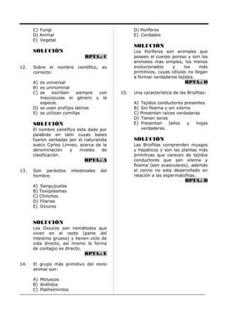 C) Fungi
D) Animal
E) Vegetal
SOLUCIÓN
RPTA.: C
12. Sobre el nombre científico, es
correcto:
A) es universal
B) es uninominal
C) se escriben siempre con
mayúsculas el género y la
especie.
D) se usan prefijos latinos
E) se utilizan comillas
SOLUCIÓN
El nombre científico esta dado por
palabras en latín cuyas bases
fueron sentadas por el naturalista
sueco Carlos Linneo, acerca de la
denominación y niveles de
clasificación.
RPTA.: A
13. Son parásitos intestinales del
hombre:
A) Sanguijuelas
B) Toxoplasmas
C) Chinches
D) Filarias
E) Oxiuros
SOLUCIÓN
Los Oxiuros son nemátodos que
viven en el recto (parte del
intestino grueso) y tienen ciclo de
vida directo, así mismo la forma
de contagio es directo.
RPTA.: E
14. El grupo más primitivo del reino
animal son:
A) Moluscos
B) Anélidos
C) Plathelmintos
D) Poríferos
E) Cordados
SOLUCIÓN
Los Poríferos son animales que
poseen el cuerpo poroso y son los
animales mas simples, los menos
evolucionados y los más
primitivos, cuyas células no llegan
a formar verdaderos tejidos.
RPTA.: D
15. Una característica de las Briofitas:
A) Tejidos conductores presentes
B) Sin floema y sin xilema
C) Presentan raíces verdaderas
D) Tienen soros
E) Presentan tallos y hojas
verdaderas.
SOLUCIÓN
Las Briofitas comprenden musgos
y hepáticos y son las plantas más
primitivas que carecen de tejidos
conductores que son xilema y
floema (son avasculares), además
el conno no esta desarrollado en
relación a las espermatofitas.
RPTA.: B
 