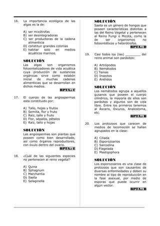 16. La importancia ecológica de las
algas es la de:
A) ser mixótrofas
B) ser desintegradoras
C) ser productoras de la cadena
alimenticia
D) constituir grandes colonias
E) habitar solo en medios
acuáticos marinos.
SOLUCIÓN
Las algas son organismos
fotosintetizadores de vida acuática
cuya producción de sustancias
orgánicas sirve como eslabón
inicial de muchas cadenas
alimenticias que se desarrollan en
dichos medios.
RPTA.: C
17. El cuerpo de las angiospermas
esta constituido por:
A) Tallo, hojas y frutos
B) Semilla, flor y fruto
C) Raíz, tallo y fruto
D) Flor, sépalos, pétalos
E) Raíz, tallo y hojas
SOLUCIÓN
Las angiospermas son plantas que
poseen como bien desarrollado,
así como órganos reproductores,
con óvulo dentro del ovario.
RPTA.: E
18. ¿Cuál de las siguientes especies
no pertenecen al reino vegetal?
A) Quina
B) Sphagnum
C) Marchantia
D) Saeta
E) Selaginella
SOLUCIÓN
Saeta es un género de hongos que
poseen características distintas a
las del Reino Vegetal y pertenecen
al Reino Fungi o Micota, como la
de ser organismos no
fotosintéticos y heterótrofos.
RPTA.: D
19. Casi todos los (las) ________ del
reino animal son parásitos:
A) Artrópodos
B) Nemátodos
C) Tenias
D) Insectos
E) Anélidos
SOLUCIÓN
Los nemátodos agrupa a aquellos
gusanos que poseen el cuerpo
cilíndrico, la mayoría de ellos son
parásitos y algunos son de vida
libre. Entre los primeros tenemos
al Áscaris, Oxiuros, Analostoma,
etc.
RPTA.: B
20. Los protozoos que carecen de
medios de locomoción se hallan
agrupados en la clase:
A) Ciliada
B) Esporozoarios
C) Sarcodina
D) Flagelada
E) Mastigophora
SOLUCIÓN
Los esporozoarios es una clase de
protozoos que son causantes de
diversas enfermedades y deben su
nombre al tipo de reproducción en
la fase asexual, por medio de
esporas que puede ocurrir en
algún vector.
RPTA.: B
 