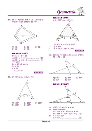 Geometría
Página 366
14. En la figura: a+b = 36. Calcule el
mayor valor entero de “x”.
A
10
a
X
b8
B
D
C
A) 20 B) 21 C) 22
D) 26 E) 25
RESOLUCIÓN
Dato: a + b = 36
ABC : x < 10 +a .................. ( I)
ACD : x < 8 + b .................. ( II)
(I) +(II)
2x < 10 +8 +a+b
2x < 54
x < 27
 xmax = 26
RPTA.: D
15. En la figura, calcule: “x”.
x
x
x x
x
A) 144º B) 150º C) 136º
D) 160º E) 120º
RESOLUCIÓN
x + = 180º  x =180º - 
x
x x
x
2 2
x
2 +2 +  = 5 = 180º
  = 36º
 x = 180º - 36º = 144º
RPTA.: A
16. Calcule “x” sabiendo que es entero,
AB = AE = CD
A) 82º B) 83° C) 84°
D) 85° E) 86°
RESOLUCIÓN
1) EPD, m AEP = x + 4º
2) ABE isósceles
m AEB = m ABE = x + 4º
m BAE = 180º  2(x + 4º) ....(I)
3) x + 4º < 90º
x < 86º ...............................(II)
D
4º
C
B
E
A
X
D
4º
C
B
E
A
xº
=
=
=
x+4º
x+4º
180º-2(x+4º)
P
 