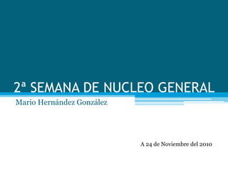 2ª SEMANA DE NUCLEO GENERAL
Mario Hernández González
A 24 de Noviembre del 2010
 