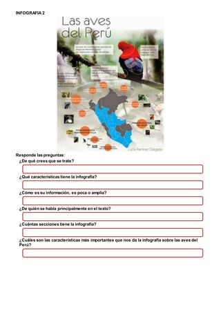 INFOGRAFIA 2
Responde las preguntas:
¿De qué crees que se trate?
¿Qué características tiene la infografía?
¿Cómo es su información, es poca o amplia?
¿De quién se habla principalmente en el texto?
¿Cuántas secciones tiene la infografía?
¿Cuáles son las características más importantes que nos da la infografía sobre las aves del
Perú?
 
