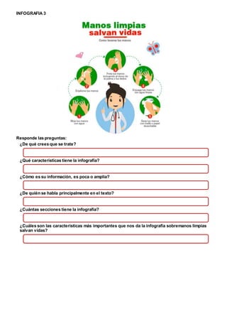 INFOGRAFIA 3
Responde las preguntas:
¿De qué crees que se trate?
¿Qué características tiene la infografía?
¿Cómo es su información, es poca o amplia?
¿De quién se habla principalmente en el texto?
¿Cuántas secciones tiene la infografía?
¿Cuáles son las características más importantes que nos da la infografía sobremanos limpias
salvan vidas?
 