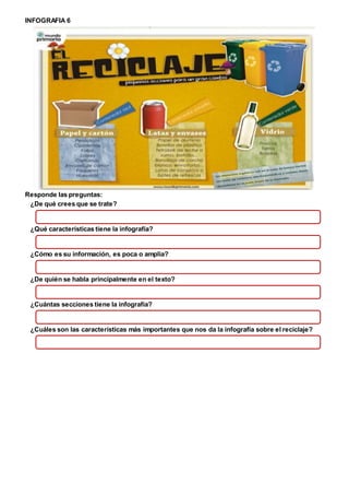 INFOGRAFIA 6
Responde las preguntas:
¿De qué crees que se trate?
¿Qué características tiene la infografía?
¿Cómo es su información, es poca o amplia?
¿De quién se habla principalmente en el texto?
¿Cuántas secciones tiene la infografía?
¿Cuáles son las características más importantes que nos da la infografía sobre el reciclaje?
 