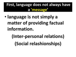 First, language does not always have
a 'message’
• language is not simply a
matter of providing factual
information.
(Inter-personal relations)
(Social relashionships)
 