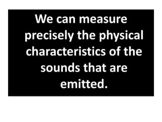 We can measure
precisely the physical
characteristics of the
sounds that are
emitted.
 