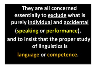 They are all concerned
essentially to exclude what is
purely individual and accidental
(speaking or performance),
and to insist that the proper study
of linguistics is
language or competence.
 