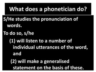 What does a phonetician do?
S/He studies the pronunciation of
words.
To do so, s/he
(1) will listen to a number of
individual utterances of the word,
and
(2) will make a generalised
statement on the basis of these.
 