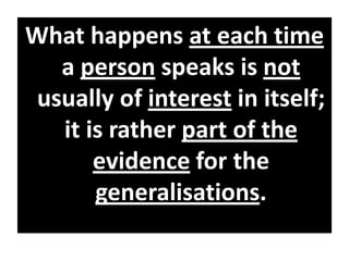 What happens at each time
a person speaks is not
usually of interest in itself;
it is rather part of the
evidence for the
generalisations.
 