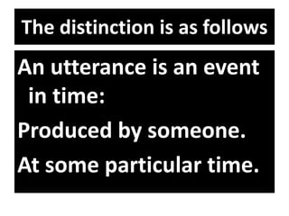 The distinction is as follows
An utterance is an event
in time:
Produced by someone.
At some particular time.
 