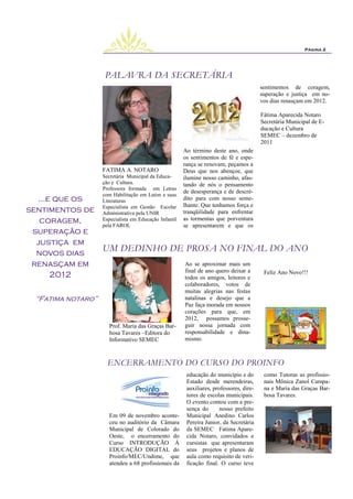 Página 2




                     PALAVRA DA SECRETÁRIA
                                                                                          sentimentos de coragem,
                                                                                          superação e justiça em no-
                                                                                          vos dias renasçam em 2012.

                                                                                          Fátima Aparecida Notaro
                                                                                          Secretária Municipal de E-
                                                                                          ducação e Cultura
                                                                                          SEMEC – dezembro de
                                                                                          2011
                                                        Ao término deste ano, onde
                                                        os sentimentos de fé e espe-
                                                        rança se renovam, peçamos a
                    FATIMA A. NOTARO                    Deus que nos abençoe, que
                    Secretária Municipal da Educa-      ilumine nosso caminho, afas-
                    ção e Cultura.                      tando de nós o pensamento
                    Professora formada em Letras
                                                        de desesperança e de descré-
                    com Habilitação em Latim e suas
  ...e que os       Literaturas                         dito para com nosso seme-
                    Especialista em Gestão Escolar      lhante. Que tenhamos força e
sentimentos de      Administrativa pela UNIR            tranqüilidade para enfrentar
   coragem,         Especialista em Educação Infantil   as tormentas que porventura
                    pela FAROL                          se apresentarem e que os
 superação e
  justiça em
  novos dias
               UM DEDINHO DE PROSA NO FINAL DO ANO
 renasçam em                 Ao se aproximar mais um
                             final de ano quero deixar a Feliz Ano Novo!!!
      2012                   todos os amigos, leitores e
                                                        colaboradores, votos de
                                                        muitas alegrias nas festas
  “Fatima notaro”                                       natalinas e desejo que a
                                                        Paz faça morada em nossos
                                                        corações para que, em
                                                        2012, possamos prosse-
                       Prof. Maria das Graças Bar-      guir nossa jornada com
                       bosa Tavares –Editora do         responsabilidade e dina-
                       Informativo SEMEC                mismo.



                      ENCERRAMENTO DO CURSO DO PROINFO
                                                         educação do município e do        como Tutoras as profissio-
                                                         Estado desde merendeiras,         nais Mônica Zanol Campa-
                                                         auxiliares, professores, dire-    na e Maria das Graças Bar-
                                                         tores de escolas municipais.      bosa Tavares.
                                                         O evento contou com a pre-
                                                         sença do       nosso prefeito
                       Em 09 de novembro aconte-         Municipal Anedino Carlos
                       ceu no auditório da Câmara        Pereira Junior, da Secretária
                       Municipal de Colorado do          da SEMEC Fatima Apare-
                       Oeste, o encerramento do          cida Notaro, convidados e
                       Curso INTRODUÇÃO Á                cursistas que apresentaram
                       EDUCAÇÃO DIGITAL do               seus projetos e planos de
                       Proinfo/MEC/Undime, que           aula como requisito de veri-
                       atendeu a 68 profissionais da     ficação final. O curso teve
 