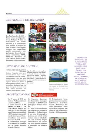 Página 3




DESFILE DE 7 DE SETEMBRO




Em 7 de Setembro de 1822 o
Brasil tornou-se independen-
te de Portugal. A data foi
transformada em feriado
nacional e é comemorada
com desfiles e paradas em
todo o Brasil. Em Colorado
tivemos um maravilhoso
desfile comemorativo com
participação das escolas esta-
duais e municipais, APAE,
SEMTAS, Academias de
                                                                                                                  ... a formação
Judô e Karatê, Clube de Des-
bravadores e Tiro de Guerra.                                                                                     inicial para os
                                                                                                                  funcionários
                                                                                                                    precisa ser
SUGESTÃO DE LEITURA                                                                                              assumida como
                                                                                                                     política de
.SOMBRAS DE REIS BARBUDOS                                                                                           Estado, que
                          José J. Veiga   logo fecundada por mais amplos e
Poderosa Companhia, assim que se          profundos objetivos. Nesta narrati-                                      contemple a
                                          va cheia de símbolos está o deses-                                          demanda
instala na Cidade, impõe à todos os
                                          pero do ser humano - enquanto
seus habitantes, regras de conduta e      indivíduo e componente de um                                          social, por meio
comportamento. A CIA não admite           todo coletivo – quando privado do                                        de cursos de
ser minimamente contrariada em suas       ar puro e da luz iluminadora da
                                          Liberdade.                                                               nível médio e
rigorosas determinações. Dentro em
pouco, o pânico e o medo, o terror e a    Boa leitura!                                                           tecnológico...
                                                                                Biblioteca Pública Rui Barbo-    Chagas Fernandez
desconfiança, dominam o lugar. Nin-
                                                                                sa situada na Avenida Mare-
guém mais pode livremente viver,
                                                                                chal Rondon, ao lado da
amar e sonhar. Este livro é uma
opressiva história de terror e tensão                                           SEMEC



PROFUNCIONÁRIO
  Em 09 agosto de 2011 teve                Os Encontros Quinzenais              O Profuncionário forma
  inicio o Profuncionário em               dos funcionários municipais          profissionais nas seguintes
  Colorado do Oeste.                       acontecem na SEMEC com               habilitações: Secretaria
  O curso oferecido é IN-                  participação ativa dos inscri-       Escolar, Alimentação Es-
  FRAESTRUTURA ES-                         tos.                                 colar, Multimeios Didáti-
  COLAR com duração pre-                   O Curso Técnico de Forma-            cos e Meio Ambiente, Ma-
  vista para 2 anos oferecido              ção para os Funcionários da          nutenção da Infraestrutura
  para 15 cursistas municipais             Educação - ProFuncionário            Escolar e Biblioteconomia.
  e 112 estaduais dos municí-              é um curso de educação a
  pios de Colorado do Oeste e              distância, em nível médio,
  Corumbiara com parceria                  voltado para os trabalhado-
  SEDUC/UNDIME.
              .                            res que exercem funções
  A coordenadora municipal                 administrativas nas escolas
  é Lucia Maria da Silva Bor-              das redes públicas estaduais
  ges e a Tutora é Rozimilia               e municipais de educação
  Alves de Oliveira.                       básica.
 