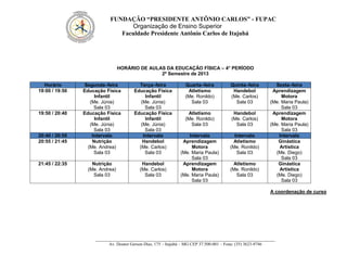 FUNDAÇÃO “PRESIDENTE ANTÔNIO CARLOS” - FUPAC
Organização de Ensino Superior
Faculdade Presidente Antônio Carlos de Itajubá
__________________________________________________________________________________
Av. Doutor Gerson Dias, 175 – Itajubá – MG CEP 37.500-001 – Fone: (35) 3623-9746
HORÁRIO DE AULAS DA EDUCAÇÃO FÍSICA – 4° PERÍODO
2º Semestre de 2013
Horário Segunda–feira Terça–feira Quarta–feira Quinta–feira Sexta–feira
19:00 / 19:50 Educação Física
Infantil
(Me. Júnia)
Sala 03
Educação Física
Infantil
(Me. Júnia)
Sala 03
Atletismo
(Me. Ronildo)
Sala 03
Handebol
(Me. Carlos)
Sala 03
Aprendizagem
Motora
(Me. Maria Paula)
Sala 03
19:50 / 20:40 Educação Física
Infantil
(Me. Júnia)
Sala 03
Educação Física
Infantil
(Me. Júnia)
Sala 03
Atletismo
(Me. Ronildo)
Sala 03
Handebol
(Me. Carlos)
Sala 03
Aprendizagem
Motora
(Me. Maria Paula)
Sala 03
20:40 / 20:55 Intervalo Intervalo Intervalo Intervalo Intervalo
20:55 / 21:45 Nutrição
(Me. Andrea)
Sala 03
Handebol
(Me. Carlos)
Sala 03
Aprendizagem
Motora
(Me. Maria Paula)
Sala 03
Atletismo
(Me. Ronildo)
Sala 03
Ginástica
Artística
(Me. Diego)
Sala 03
21:45 / 22:35 Nutrição
(Me. Andrea)
Sala 03
Handebol
(Me. Carlos)
Sala 03
Aprendizagem
Motora
(Me. Maria Paula)
Sala 03
Atletismo
(Me. Ronildo)
Sala 03
Ginástica
Artística
(Me. Diego)
Sala 03
A coordenação de curso
 