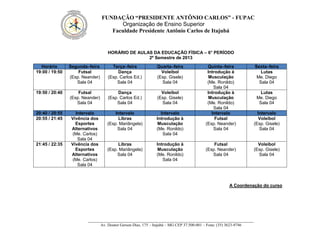 FUNDAÇÃO “PRESIDENTE ANTÔNIO CARLOS” - FUPAC
Organização de Ensino Superior
Faculdade Presidente Antônio Carlos de Itajubá
__________________________________________________________________________________
Av. Doutor Gerson Dias, 175 – Itajubá – MG CEP 37.500-001 – Fone: (35) 3623-9746
HORÁRIO DE AULAS DA EDUCAÇÃO FÍSICA – 6° PERÍODO
2º Semestre de 2013
A Coordenação do curso
Horário Segunda–feira Terça–feira Quarta–feira Quinta–feira Sexta–feira
19:00 / 19:50 Futsal
(Esp. Neander)
Sala 04
Dança
(Esp. Carlos Ed.)
Sala 04
Voleibol
(Esp. Gisele)
Sala 04
Introdução à
Musculação
(Me. Ronildo)
Sala 04
Lutas
Me. Diego
Sala 04
19:50 / 20:40 Futsal
(Esp. Neander)
Sala 04
Dança
(Esp. Carlos Ed.)
Sala 04
Voleibol
(Esp. Gisele)
Sala 04
Introdução à
Musculação
(Me. Ronildo)
Sala 04
Lutas
Me. Diego
Sala 04
20:40 / 20:55 Intervalo Intervalo Intervalo Intervalo Intervalo
20:55 / 21:45 Vivência dos
Esportes
Alternativos
(Me. Carlos)
Sala 04
Libras
(Esp. Mariângela)
Sala 04
Introdução à
Musculação
(Me. Ronildo)
Sala 04
Futsal
(Esp. Neander)
Sala 04
Voleibol
(Esp. Gisele)
Sala 04
21:45 / 22:35 Vivência dos
Esportes
Alternativos
(Me. Carlos)
Sala 04
Libras
(Esp. Mariângela)
Sala 04
Introdução à
Musculação
(Me. Ronildo)
Sala 04
Futsal
(Esp. Neander)
Sala 04
Voleibol
(Esp. Gisele)
Sala 04
 