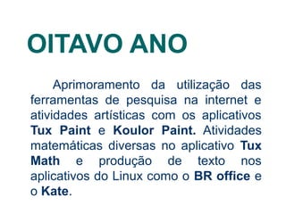 OITAVO ANO
Aprimoramento da utilização das
ferramentas de pesquisa na internet e
atividades artísticas com os aplicativos
Tux Paint e Koulor Paint. Atividades
matemáticas diversas no aplicativo Tux
Math e produção de texto nos
aplicativos do Linux como o BR office e
o Kate.

 