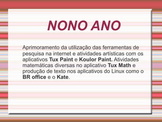 NONO ANO
Aprimoramento da utilização das ferramentas de
pesquisa na internet e atividades artísticas com os
aplicativos Tux Paint e Koulor Paint. Atividades
matemáticas diversas no aplicativo Tux Math e
produção de texto nos aplicativos do Linux como o
BR office e o Kate.

 