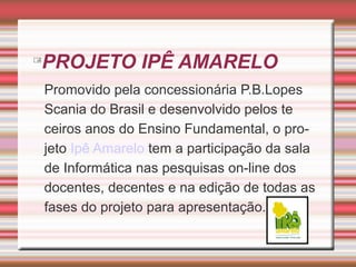 

PROJETO IPÊ AMARELO
Promovido pela concessionária P.B.Lopes
Scania do Brasil e desenvolvido pelos te
ceiros anos do Ensino Fundamental, o projeto Ipê Amarelo tem a participação da sala
de Informática nas pesquisas on-line dos
docentes, decentes e na edição de todas as
fases do projeto para apresentação.

 