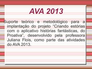 AVA 2013
Suporte teórico e metodológico para a
implantação do projeto “Criando estórias
com o aplicativo histórias fantásticas, do
Proativa”, desenvolvido pela professora
Juliana Flois, como parte das atividades
do AVA 2013.

 