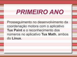 PRIMEIRO ANO
Prosseguimento no desenvolvimento da
coordenação motora com o aplicativo
Tux Paint e o reconhecimento dos
números no aplicativo Tux Math, ambos
do Linux.

 
