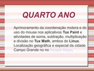 QUARTO ANO
Aprimoramento da coordenação motora e do
uso do mouse nos aplicativos Tux Paint e
atividades de soma, subtração, multiplicação
e divisão no Tux Math, ambos do Linux.
Localização geográfica e especial da cidade
Campo Grande no no Google Maps.

 