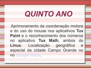 QUINTO ANO
Aprimoramento da coordenação motora
e do uso do mouse nos aplicativos Tux
Paint e o reconhecimento dos números
no aplicativo Tux Math, ambos do
Linux.
Localização
geográfica
e
especial da cidade Campo Grande no
no Google Maps.

 