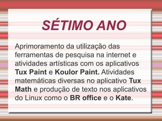 SÉTIMO ANO
Aprimoramento da utilização das
ferramentas de pesquisa na internet e
atividades artísticas com os aplicativos
Tux Paint e Koulor Paint. Atividades
matemáticas diversas no aplicativo Tux
Math e produção de texto nos aplicativos
do Linux como o BR office e o Kate.

 