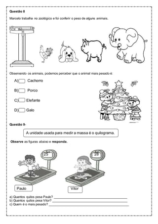 Questão 8
Marcelo trabalha no zoológico e foi conferir o peso de alguns animais.
Observando os animais, podemos perceber que o animal mais pesado é:
A) Cachorro
B) Porco
C) Elefante
D) Galo
Questão 9-
A unidade usada para medir a massa é o quilograma.
Observe as figuras abaixo e responda.
25 28
Paulo Vitor
a) Quantos quilos pesa Paulo? _________________________________________
b) Quantos quilos pesa Vitor? __________________________________________
c) Quem é o mais pesado? _____________________________________________
 