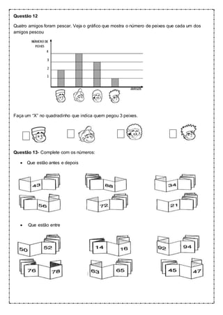 Questão 12
Quatro amigos foram pescar. Veja o gráfico que mostra o número de peixes que cada um dos
amigos pescou
Faça um “X” no quadradinho que indica quem pegou 3 peixes.
Questão 13- Complete com os números:
 Que estão antes e depois
 Que estão entre
 