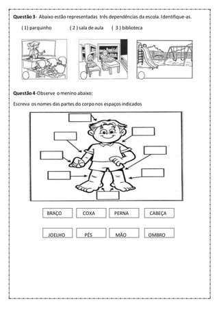 Questão3- Abaixo estão representadas três dependências da escola. Identifique-as.
( 1) parquinho ( 2 ) sala de aula ( 3 ) biblioteca
Questão4-Observe o menino abaixo:
Escreva os nomes das partes do corpo nos espaços indicados
BRAÇO COXA PERNA CABEÇA
JOELHO PÉS MÃO OMBRO
 