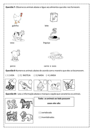 Questão7- Observeos animais abaixo e ligue aos alimentos que eles nos fornecem.
galinha leite
vaca linguiça
porco carne e ovos
Questão8-Numereos animais abaixo de acordo coma maneira que eles se locomovem.
( 1 ) VOA ( 2 ) RASTEJA ( 3 ) NADA ( 4 ) ANDA
Questão 09- Leia a informação abaixo e marque a opção que caracteriza os animais.
Todos os animais ao lado possuem
ossos eles são:
( ) vertebrado
( ) invertebrados
 