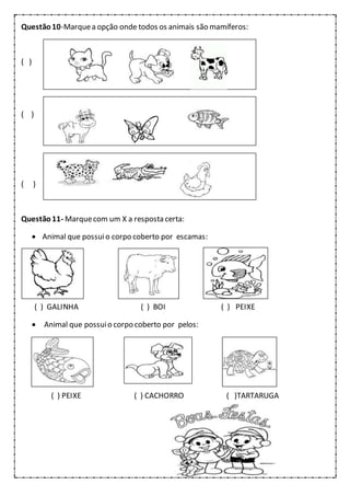 Questão10-Marquea opção onde todos os animais são mamíferos:
( )
( )
( )
Questão11- Marquecom um X a resposta certa:
 Animal que possuio corpo coberto por escamas:
( ) GALINHA ( ) BOI ( ) PEIXE
 Animal que possuio corpo coberto por pelos:
( ) PEIXE ( ) CACHORRO ( )TARTARUGA
 