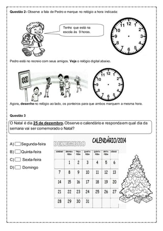 Questão 2- Observe a fala de Pedro e marque no relógio a hora indicada:
Pedro está no recreio com seus amigos. Veja o relógio digital abaixo.
Agora, desenhe no relógio ao lado, os ponteiros para que ambos marquem a mesma hora.
Questão 3
O Natal é dia 25 de dezembro.Observe o calendário e respondaem qual dia da
semana vai ser comemorado o Natal?
A) Segunda-feira
B) Quinta-feira
C) Sexta-feira
D) Domingo
Tenho que está na
escola às 9 horas.
 