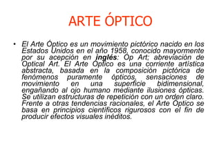 ARTE ÓPTICO <ul><li>El Arte Óptico es un movimiento pictórico nacido en los Estados Unidos en el año 1958, conocido mayorm...