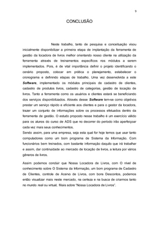 9
CONCLUSÃO
Neste trabalho, tanto de pesquisa e conceituação visou
inicialmente disponibilizar a primeira etapa de implantação da ferramenta de
gestão da locadora de livros melhor orientando nosso cliente na utilização da
ferramenta através de treinamentos específicos nos módulos a serem
implementados. Pois, é de vital importância definir o projeto identificando o
cenário proposto, colocar em prática o planejamento, estabelecer o
cronograma e definindo etapas de trabalho. Uma vez desenvolvida a este
Software, implementado os módulos principais de cadastro de clientes,
cadastro de produtos livros, cadastro de categorias, gestão de locação de
livros. Tanto a ferramenta como os usuários e clientes estará se beneficiando
dos serviços disponibilizados. Através desse Software tem-se como objetivos
prestar um serviço rápido e eficiente aos clientes e para o gestor da locadora,
trazer um conjunto de informações sobre os processos efetuados dentro da
ferramenta de gestão. O estudo proposto nesse trabalho é um exercício válido
para os alunos do curso de ADS que no decorrer do período irão aperfeiçoar
cada vez mais seus conhecimentos.
Sendo assim, para uma empresa, seja esta qual for hoje temos que usar tanto
computadores como um bom programa de Sistema da Informação. Com
funcionários bem treinados, com bastante informação daquilo que irá trabalhar
e assim, dar continuidade ao mercado de locação de livros, a leitura por vários
gêneros de livros.
Assim podemos concluir que Nossa Locadora de Livros, com O nível de
conhecimento sobre O Sistema da Informação, um bom programa de Cadastro
de Clientes, controle de Acervo de Livros, com bons Descontos, podemos
então visualizar mais neste mercado, na certeza e na busca de criarmos tanto
no mundo real ou virtual, filiais sobre “Nossa Locadora de Livros”.
 