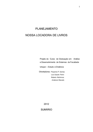 1
PLANEJAMENTO
NOSSA LOCADORA DE LIVROS
Projeto do Curso de Graduação em Análise
e Desenvolvimento de Sistemas da Faculdade
Unopar – Estudo à Distância
Orientadores: Polyanna P. Gomes
Luis Claudio Perini
Roberto Nishimura
Anderson Macedo
2012
SUMÁRIO
 