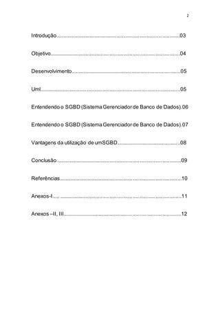 2
Introdução.......................................................................................03
Objetivo...........................................................................................04
Desenvolvimento.............................................................................05
Uml..................................................................................................05
Entendendo o SGBD (SistemaGerenciadorde Banco de Dados).06
Entendendo o SGBD (SistemaGerenciadorde Banco de Dados).07
Vantagens da utilização de umSGBD.............................................08
Conclusão .......................................................................................09
Referências......................................................................................10
Anexos-I..... .....................................................................................11
Anexos –II, III...................................................................................12
 
