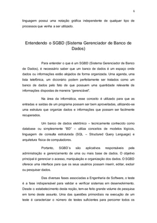 6
linguagem possui uma notação gráfica independente de qualquer tipo de
processos que venha a ser utilizado.
Entendendo o SGBD (Sistema Gerenciador de Banco de
Dados)
Para entender o que é um SGBD (Sistema Gerenciador de Banco
de Dados), é necessário saber que um banco de dados é um espaço onde
dados ou informações estão alojados de forma organizada. Uma agenda, uma
lista telefônica, um dicionário podem perfeitamente ser tratados como um
banco de dados pelo fato de que possuem uma quantidade relevante de
informações dispostas de maneira “gerenciável”.
Na área da informática, esse conceito é utilizado para que as
entradas e saídas de um programa possam ser bem aproveitadas, utilizando-se
uma estrutura que organize dados e informações que possam ser facilmente
recuperados.
Um banco de dados eletrônico – tecnicamente conhecido como
database ou simplesmente “BD” – utiliza conceitos de modelos lógicos,
linguagem de consulta estruturada (SQL – Structured Query Language) e
arquitetura física de computadores.
Portanto, SGBD´s são aplicativos responsáveis pela
administração e gerenciamento de uma ou mais base de dados. O objetivo
principal é gerenciar o acesso, manipulação e organização dos dados. O SGBD
oferece uma interface para que os seus usuários possam inserir, editar, excluir
ou pesquisar dados.
Das diversas fases associadas a Engenharia de Software, o teste
é a fase indispensável para validar e verificar sistemas em desenvolvimento.
Desde o estabelecimento desta noção, tem-se feito grande volume de pesquisa
em torno deste assunto. Uma das questões primordiais na execução de um
teste é caracterizar o número de testes suficientes para percorrer todos os
 