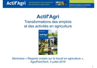1
Actif'Agri
Transformations des emplois
et des activités en agriculture
Séminaire « Regards croisés sur le travail en agriculture »,
AgroParisTech, 4 juillet 2019
 