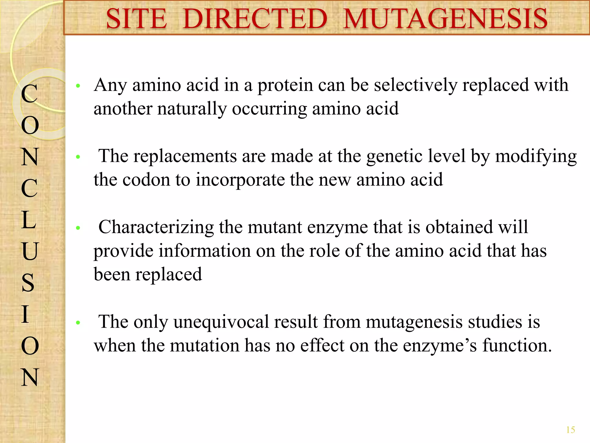 • Any amino acid in a protein can be selectively replaced with
another naturally occurring amino acid
• The replacements are made at the genetic level by modifying
the codon to incorporate the new amino acid
• Characterizing the mutant enzyme that is obtained will
provide information on the role of the amino acid that has
been replaced
• The only unequivocal result from mutagenesis studies is
when the mutation has no effect on the enzyme’s function.
SITE DIRECTED MUTAGENESIS
C
O
N
C
L
U
S
I
O
N
15
 
