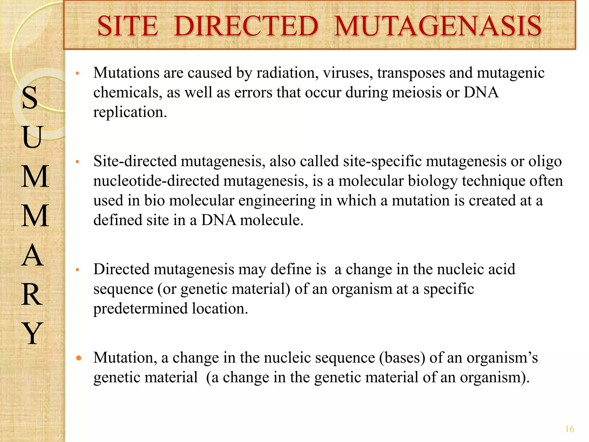 • Mutations are caused by radiation, viruses, transposes and mutagenic
chemicals, as well as errors that occur during meiosis or DNA
replication.
• Site-directed mutagenesis, also called site-specific mutagenesis or oligo
nucleotide-directed mutagenesis, is a molecular biology technique often
used in bio molecular engineering in which a mutation is created at a
defined site in a DNA molecule.
• Directed mutagenesis may define is a change in the nucleic acid
sequence (or genetic material) of an organism at a specific
predetermined location.
 Mutation, a change in the nucleic sequence (bases) of an organism’s
genetic material (a change in the genetic material of an organism).
SITE DIRECTED MUTAGENASIS
S
U
M
M
A
R
Y
16
 
